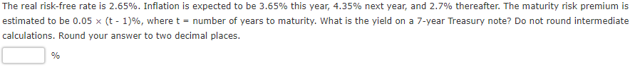 The real risk-free rate is 2.65%. Inflation is expected to be 3.65% this year, 4.35% next year, and 2.7% thereafter. The maturity risk premium is
estimated to be 0.05 x (t - 1)%, where t = number of years to maturity. What is the yield on a 7-year Treasury note? Do not round intermediate
calculations. Round your answer to two decimal places.
%
