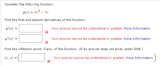 Consider the following function.
g(x) = 6x3 - 7x
Find the first and second derivatives of the function.
9'(x) =
Your answer cannot be understood or graded. More Information
g"(x) =
Your answer cannot be understood or graded. More Information
Find the inflection point, if any, of the function. (If an answer does not exist, enter DNE.)
(x, y) =
Your answer cannot be understood or graded. More Information
