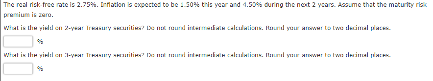 The real risk-free rate is 2.75%. Inflation is expected to be 1.50% this year and 4.50% during the next 2 years. Assume that the maturity risk
premium is zero.
What is the yield on 2-year Treasury securities? Do not round intermediate calculations. Round your answer to two decimal places.
%
What is the yield on 3-year Treasury securities? Do not round intermediate calculations. Round your answer to two decimal places.
%
