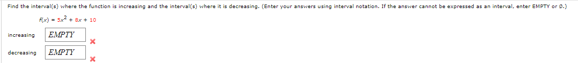 Find the interval(s) where the function
increasing and the interval(s) where it is decreasing. (Enter your answers using interval notation. If the answer cannot be expressed as an interval, enter EMPTY or 0.)
f(x) = 5x2 + 8x + 10
increasing
ЕMPTY
decreasing
ЕMPTY
