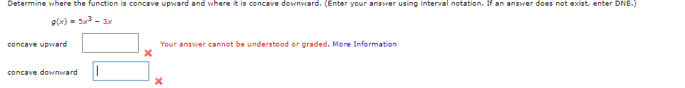 Determine where the function is concave upward and where it is concave downward. (Enter your answer using interval notation. If an answer does not exist, enter DNE.)
g(x) = 5x3 - 3x
concave upward
Your answer cannot be understood or graded. More Information
concave dovwnward
