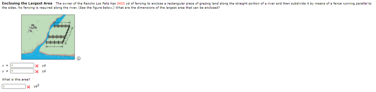 Enclosing the Largest Area The owner of the Rancho Los Feliz has 3420 yd of fencing to enclose a rectangular piece of grazing land along the straight portion of a river and then subdivide it by means of a fence running parallel to
the sides. No fencing is required along the river. (See the figure below.) What are the dimensions of the largest area that can be enclosed?
|x yd
x yd
What is this area?
|× yd2
