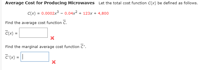 Average Cost for Producing Microwaves Let the total cost function C(x) be defined as follows.
C(x) = 0.0002x3 - 0.04x2 + 123x + 4,800
Find the average cost function C.
C(x) =
Find the marginal average cost function C'.
C(x) = ||
