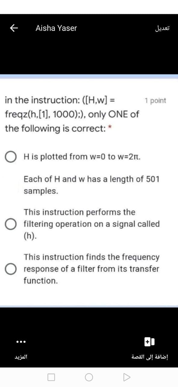 Aisha Yaser
تعديل
in the instruction: ([H,w] =
1 point
freqz(h,[1], 1000);:), only ONE of
the following is correct: *
His plotted from w=0 to w=2n.
Each of H and w has a length of 501
samples.
This instruction performs the
filtering operation on a signal called
(h).
This instruction finds the frequency
response of a filter from its transfer
function.
المزيد
إضافة إلى القصة
