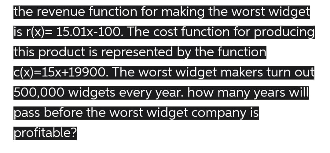 the revenue function for making the worst widget
is r(x)= 15.01x-100. The cost function for producing
this product is represented by the function
c(x)=15x+19900. The worst widget makers turn out
500,000 widgets every year. how many years will
pass before the worst widget company is
profitable?
