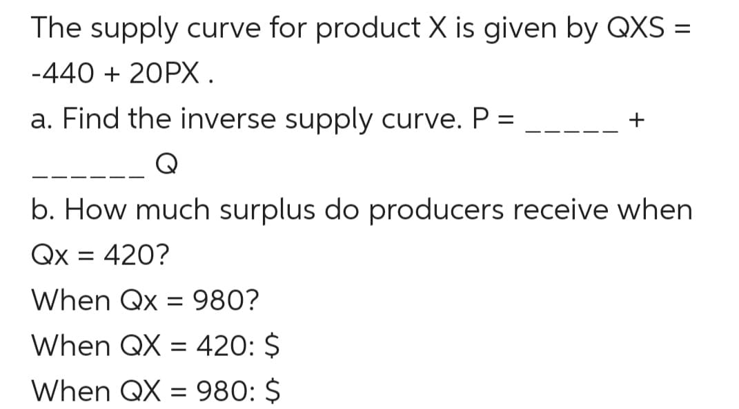 The supply curve for product X is given by QXS =
-440 + 20PX.
a. Find the inverse supply curve. P =
%3D
Q
b. How much surplus do producers receive when
Qx = 420?
%3D
When Qx = 980?
When QX = 420: $
When QX = 980: $
