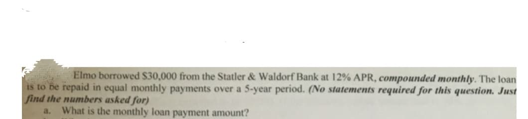 Elmo borrowed S30,000 from the Statler & Waldorf Bank at 12% APR, compounded monthly. The loan
is to be repaid in equal monthly payments over a 5-year period. (No statements required for this question. Just
find the numbers asked for)
a.
What is the monthly loan payment amount?
