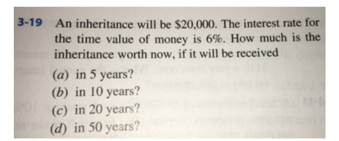An inheritance will be $20,000. The interest rate for
the time value of money is 6%. How much is the
inheritance worth now, if it will be received
3-19
(a) in 5 years?
(b) in 10 years?
(c) in 20 years?
(d) in 50 years?
