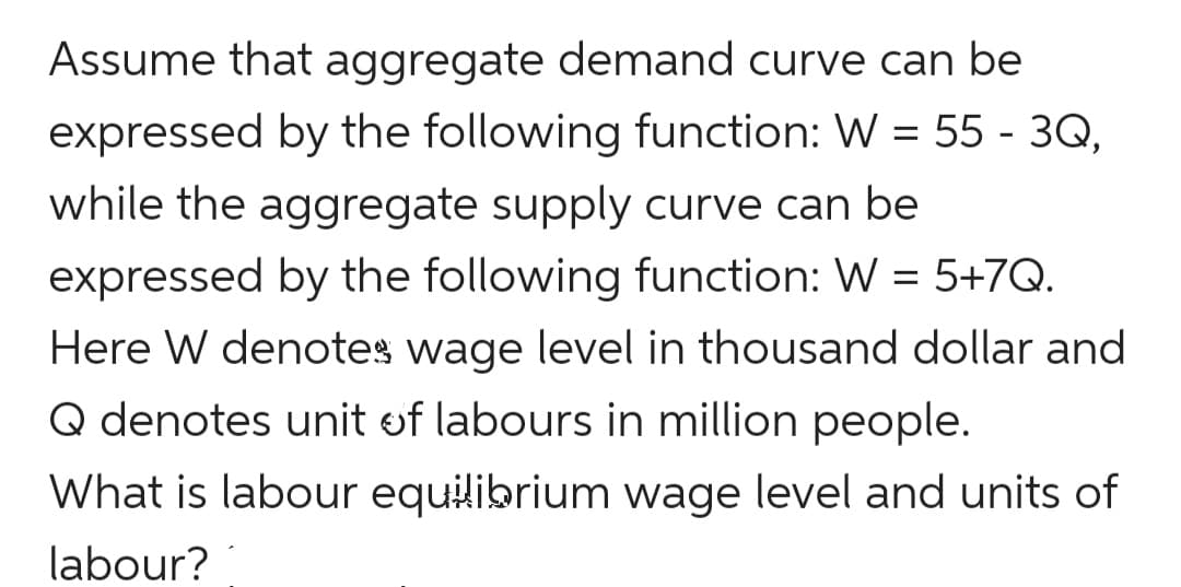 Assume that aggregate demand curve can be
expressed by the following function: W = 55 - 3Q,
while the aggregate supply curve can be
expressed by the following function: W = 5+7Q.
Here W denotes wage level in thousand dollar and
Q denotes unit of labours in million people.
What is labour equilibrium wage level and units of
labour?
