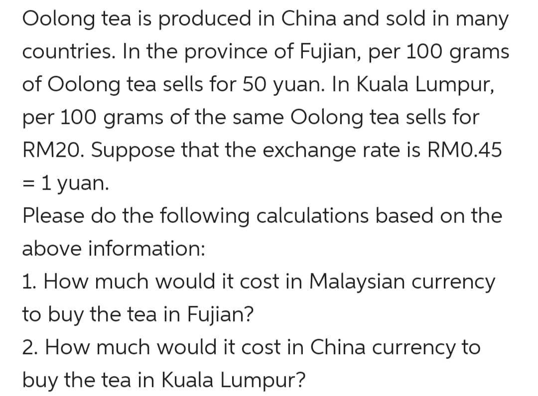 Oolong tea is produced in China and sold in many
countries. In the province of Fujian, per 100 grams
of Oolong tea sells for 50 yuan. In Kuala Lumpur,
per 100 grams of the same Oolong tea sells for
RM20. Suppose that the exchange rate is RM0.45
1 yuan.
Please do the following calculations based on the
above information:
1. How much would it cost in Malaysian currency
to buy the tea in Fujian?
2. How much would it cost in China currency to
buy the tea in Kuala Lumpur?
