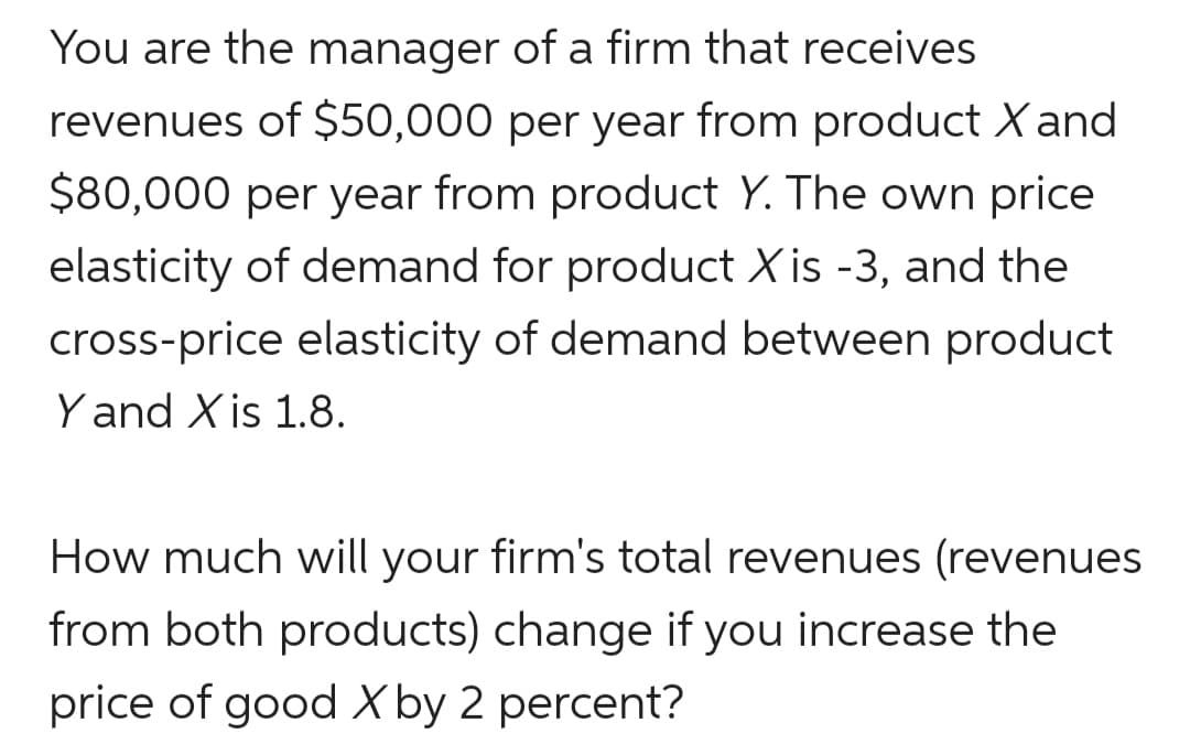 You are the manager of a firm that receives
revenues of $50,000 per year from product X and
$80,000 per year from product Y. The own price
elasticity of demand for product X is -3, and the
cross-price elasticity of demand between product
Y and X is 1.8.
How much will your firm's total revenues (revenues
from both products) change if you increase the
price of good X by 2 percent?
