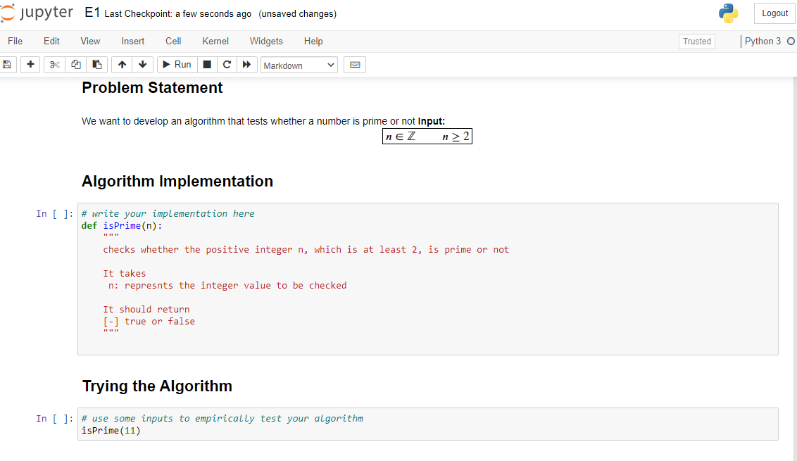 Cjupyter E1 Last Checkpoint: a few seconds ago (unsaved changes)
Logout
File
Edit
View
Insert
Cell
Kernel
Widgets
Help
Trusted
Python 3 O
+
• Run
Markdown
Problem Statement
We want to develop an algorithm that tests whether a number is prime or not Input:
nE Z
n >
Algorithm Implementation
In [ ]: # write your implementation here
def isPrime (n):
checks whether the positive integer n, which is at least 2, is prime or not
It takes
n: represnts the integer value to be checked
It should return
[-1 true or false
Trying the Algorithm
In [ ]: # use some inputs to empirically test your algorithm
isPrime(11)
