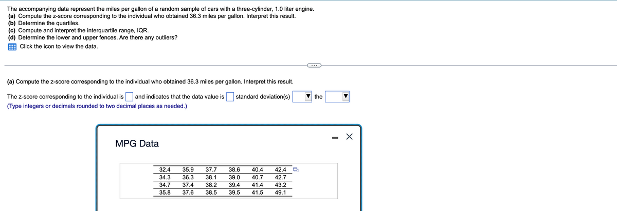The accompanying data represent the miles per gallon of a random sample of cars with a three-cylinder, 1.0 liter engine.
(a) Compute the z-score corresponding to the individual who obtained 36.3 miles per gallon. Interpret this result.
(b) Determine the quartiles.
(c) Compute and interpret the interquartile range, IQR.
(d) Determine the lower and upper fences. Are there any outliers?
Click the icon to view the data.
(a) Compute the z-score corresponding to the individual who obtained 36.3 miles per gallon. Interpret this result.
standard deviation(s)
The Z-score corresponding to the individual is and indicates that the data value is
(Type integers or decimals rounded to two decimal places as needed.)
MPG Data
32.4 35.9 37.7 38.6 40.4 42.4
34.3 36.3 38.1 39.0 40.7 42.7
34.7 37.4
38.2 39.4 41.4 43.2
35.8 37.6 38.5 39.5 41.5 49.1
the
X