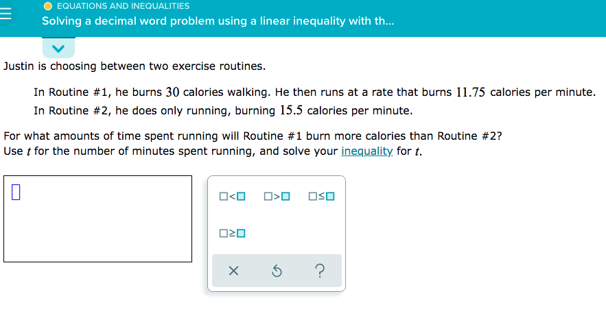 EQUATIONS AND INEQUALITIES
Solving a decimal word problem using a linear inequality with th.
Justin is choosing between two exercise routines.
In Routine #1, he burns 30 calories walking. He then runs at a rate that burns 11.75 calories per minute.
In Routine #2, he does only running, burning 15.5 calories per minute.
For what amounts of time spent running will Routine #1 burn more calories than Routine #2?
Use t for the number of minutes spent running, and solve your inequality for t.
O<O
OSO
?
