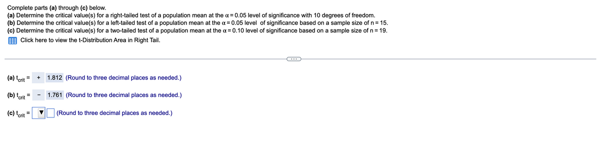 Complete parts (a) through (c) below.
(a) Determine the critical value(s) for a right-tailed test of a population mean at the x = 0.05 level of significance with 10 degrees of freedom.
(b) Determine the critical value(s) for a left-tailed test of a population mean at the x = 0.05 level of significance based on a sample size of n = 15.
(c) Determine the critical value(s) for a two-tailed test of a population mean at the α = 0.10 level of significance based on a sample size of n = 19.
Click here to view the t-Distribution Area in Right Tail.
(a) terit
(b) tcrit
(c) tcrit
= + 1.812 (Round to three decimal places as needed.)
=
||
1.761 (Round to three decimal places as needed.)
(Round to three decimal places as needed.)