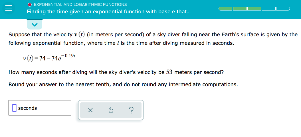 O EXPONENTIAL AND LOGARITHMIC FUNCTIONS
Finding the time given an exponential function with base e that...
Suppose that the velocity v (t (in meters per second) of a sky diver falling near the Earth's surface is given by the
following exponential function, where time t is the time after diving measured in seconds.
-0.19t
v (t) =74- 74e
How many seconds after diving will the sky diver's velocity be 53 meters per second?
Round your answer to the nearest tenth, and do not round any intermediate computations.
| seconds
?
II
