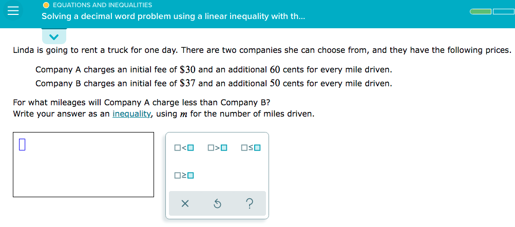 O EQUATIONS AND INEQUALITIES
Solving a decimal word problem using a linear inequality with th...
Linda is going to rent a truck for one day. There are two companies she can choose from, and they have the following prices.
Company A charges an initial fee of $30 and an additional 60 cents for every mile driven.
Company B charges an initial fee of $37 and an additional 50 cents for every mile driven.
For what mileages will Company A charge less than Company B?
Write your answer as an inequality, using m for the number of miles driven.
O<O
OSO

