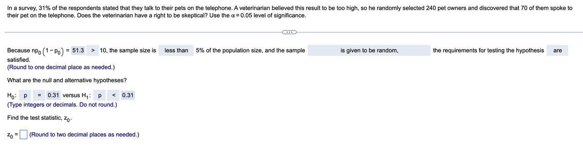 In a survey, 31% of the respondents stated that they talk to their pets on the telephone. A veterinarian believed this result to be too high, so he randomly selected 240 pet owners and discovered that 70 of them spoke to
their pet on the telephone. Does the veterinarian have a right to be skeptical? Use the α = 0.05 level of significance.
Because np (1-P₁) = 51.3 > 10, the sample size is
satisfied.
(Round to one decimal place as needed.)
What are the null and alternative hypotheses?
Ho: p = 0.31 versus H₁: P < 0.31
(Type integers or decimals. Do not round.)
Find the test statistic, Zo.
Zo
=
(Round to two decimal places as needed.)
less than 5% of the population size, and the sample
is given to be random,
the requirements for testing the hypothesis are