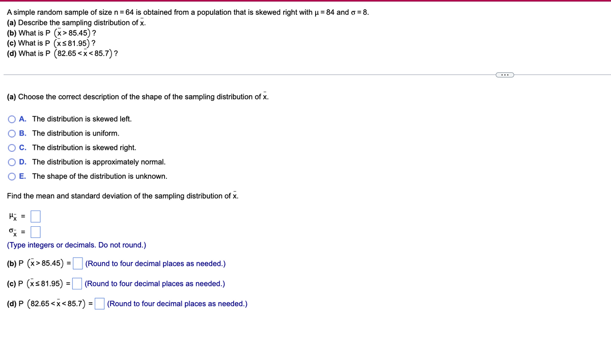 A simple random sample of size n = 64 is obtained from a population that is skewed right with µ = 84 and o = 8.
(a) Describe the sampling distribution of x.
(b) What is P (x>85.45) ?
(c) What is P (x≤81.95) ?
(d) What is P (82.65<x<85.7)?
(a) Choose the correct description of the shape of the sampling distribution of x.
A. The distribution is skewed left.
B. The distribution is uniform.
C. The distribution is skewed right.
D. The distribution is approximately normal.
E. The shape of the distribution is unknown.
Find the mean and standard deviation of the sampling distribution of x.
μx =
% =
(Type integers or decimals. Do not round.)
(b) P (x>85.45) :
=
(Round to four decimal places as needed.)
(c) P (x≤81.95) = (Round to four decimal places as needed.)
(d) P (82.65<x<85.7) = (Round to four decimal places as needed.)