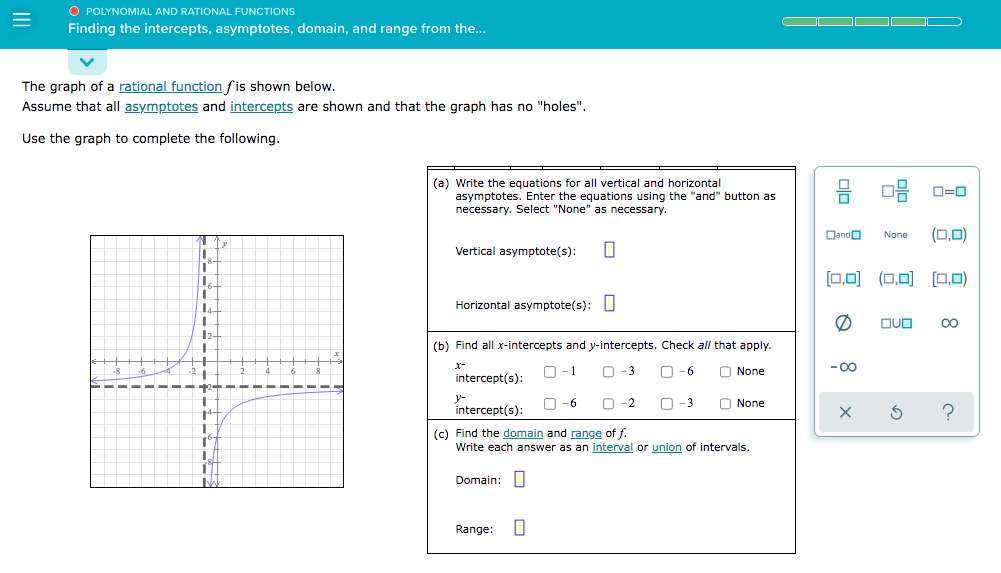 O POLYNOMIAL AND RATIONAL FUNCTIONS
Finding the intercepts, asymptotes, domain, and range from the..
The graph of a rational function fis shown below.
Assume that all asymptotes and intercepts are shown and that the graph has no "holes".
Use the graph to complete the following.
(a) Write the equations for all vertical and horizontal
asymptotes. Enter the equations using the "and" button as
necessary. Select "None" as necessary.
믐 미믐 0-0
Dando
(0,0)
None
Vertical asymptote(s):
[0,0) (0,0) [0,0)
Horizontal asymptote(s): L
OUO
(b) Find all x-intercepts and y-intercepts. Check all that apply.
x-
O -1
O-3
-6
O None
-00
intercept(s):
intercept(s):
O -6
-2
-3
O None
14-
(c) Find the domain and range of f.
Write each answer as an interval or union of intervals.
Domain:|
Range:
8
