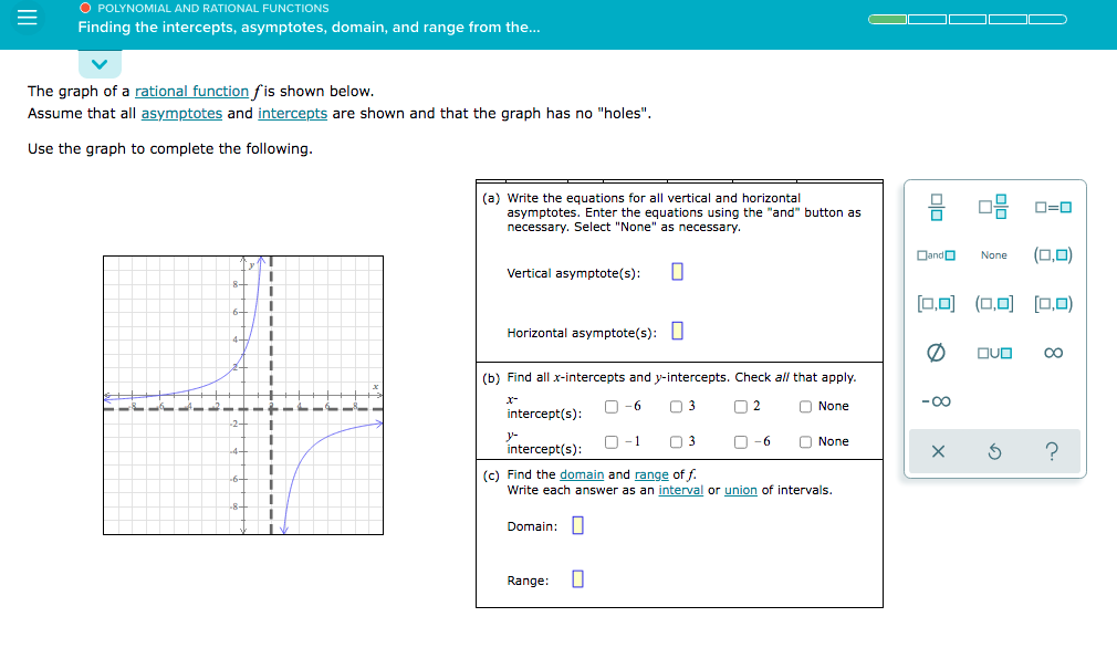 O POLYNOMIAL AND RATIONAL FUNCTIONS
Finding the intercepts, asymptotes, domain, and range from the..
The graph of a rational function fis shown below.
Assume that all asymptotes and intercepts are shown and that the graph has no "holes".
Use the graph to complete the following.
(a) Write the equations for all vertical and horizontal
asymptotes. Enter the equations using the "and" button as
necessary. Select "None" as necessary.
O=0
Dando
(0,0)
None
Vertical asymptote(s):
[0,0) (0,0) (0,0)
Horizontal asymptote(s): |
DUD
00
(b) Find all x-intercepts and y-intercepts. Check all that apply.
x-
O -6
O 2
O None
-00
intercept(s):
y-
intercept(s):
O-1
O3
O -6
O None
(c) Find the domain and range of f.
Write each answer as an interval or union of intervals.
Domain:
Range:
