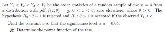 Let Y1 < Y2 < Y3 < Y4 be the order statistics of a random sample of size n = 4 from
a distribution with pdf f(r; 0) = , 0 < z < 0, zero elsewhere, where 0 > 0. The
hypothesis Ho : 0 = 1 is rejected and H1 : 0 > 1 is accepted if the observed Y1 2 e.
Find the constant e so that the significance level is a = 0.05.
& Determine the power function of the test.
