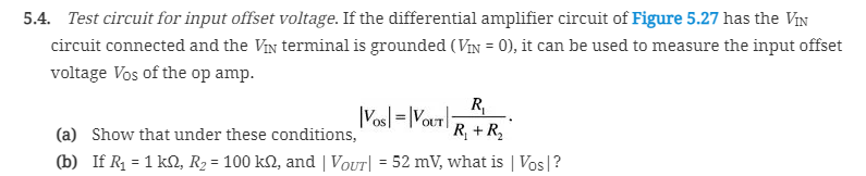 5.4. Test circuit for input offset voltage. If the differential amplifier circuit of Figure 5.27 has the VIN
circuit connected and the Vin terminal is grounded (VIN = 0), it can be used to measure the input offset
%3D
voltage Vos of the op amp.
R,
|Vosl=|VouT|
R, + R,
(a) Show that under these conditions,
(b) If R = 1 kN, R2 = 100 kN, and | VoUT| = 52 mV, what is | Vos|?
