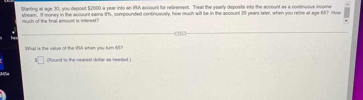 Excel
Starting at age 30, you deposit $2000 a year into an IRA account for retirement. Treat the yearly deposits into the account as a continuous income
stream. If money in the account earns 6%, compounded continuously, how much will be in the account 35 years later, when you retire at age 65? How
much of the final amount is interest?
hea
What is the value of the IRA when you turn 65?
(Round to the nearest dollar as needed.)
n
<
SMSe