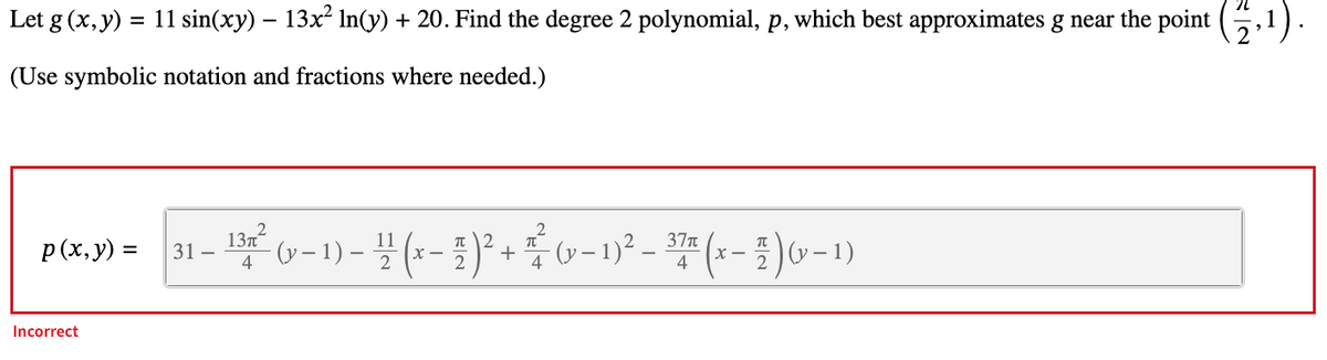 Let g (x, y) = 11 sin(xy) – 13x² ln(y) + 20. Find the degree 2 polynomial, p, which best approximates g near the point
(Use symbolic notation and fractions where needed.)
2.¹).
p(x,y) =
Incorrect
37π
π
31-
- 132²³ (v − 1) - ¹1 (x - 2)² + ²/² (v - 1)² – 37ª (x - 2)(x − 1)
-
(y-
4
4