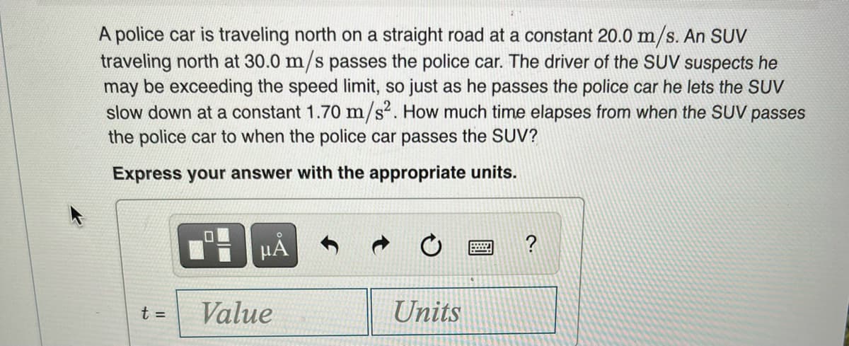 A police car is traveling north on a straight road at a constant 20.0 m/s. An SUV
traveling north at 30.0 m/s passes the police car. The driver of the SUV suspects he
may be exceeding the speed limit, so just as he passes the police car he lets the SUV
slow down at a constant 1.70 m/s². How much time elapses from when the SUV passes
the police car to when the police car passes the SUV?
Express your answer with the appropriate units.
HÀ
Value
Units
t =
