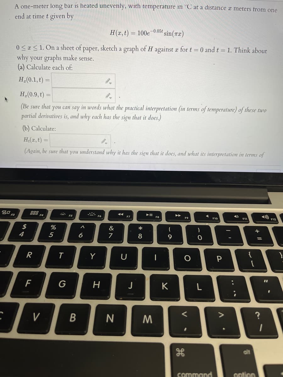 A one-meter long bar is heated unevenly, with temperature in °C at a distance x meters from one
end at time t given by
H(x, t) = 100e-0.05t
sin(ræ)
0 < « < 1. On a sheet of paper, sketch a graph of H against a for t = 0 and t = 1. Think about
why your graphs make sense.
(a) Calculate each of:
H (0.1, t)
H (0.9, t) =
(Be sure that you can say in words what the practical interpretation (in terms of temperature) of these two
partial derivatives is, and why each has the sign that it does.)
(b) Calculate:
H(x, t)
(Again, be sure that you understand why it has the sign that it does, and what its interpretation in terms of
g0 F3
I F8
F6
F7
F10
F11
F4
FS
F9
2$
%
&
*
+
4
5
6
7
8
{
R
Y
U
F
G
H
K
V
N
alt
command
option
.. ..
V
ーの
B
ト
