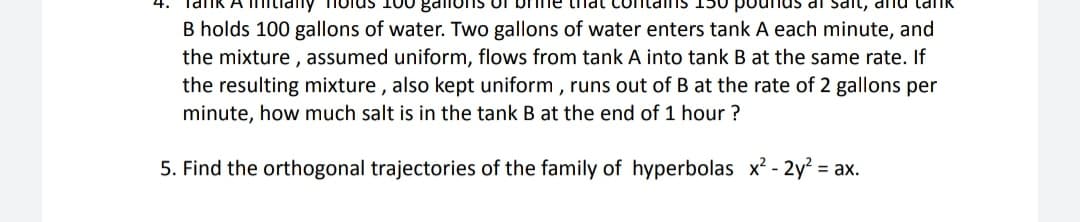 A mitiany
olus 100 gdlions of
dl Sdit, dnu lai
tnat
B holds 100 gallons of water. Two gallons of water enters tank A each minute, and
the mixture , assumed uniform, flows from tank A into tank B at the same rate. If
the resulting mixture , also kept uniform , runs out of B at the rate of 2 gallons per
minute, how much salt is in the tank B at the end of 1 hour ?
5. Find the orthogonal trajectories of the family of hyperbolas x² - 2y = ax.
