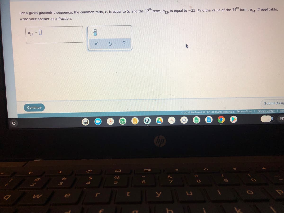 9
O
For a given geometric sequence, the common ratio, r, is equal to 5, and the 12th term, a, is equal to
write your answer as a fraction.
?
Continue
e
$
4
(#
%
5
W
t
S
Oll
6
&
-23. Find the value of the 14th term, a₁4. If applicable,
Submit Assig
Ⓒ2022 McGraw Hill LLC. All Rights Reserved. Terms of Use | Privacy Center | Acc
INT
8
VA
0