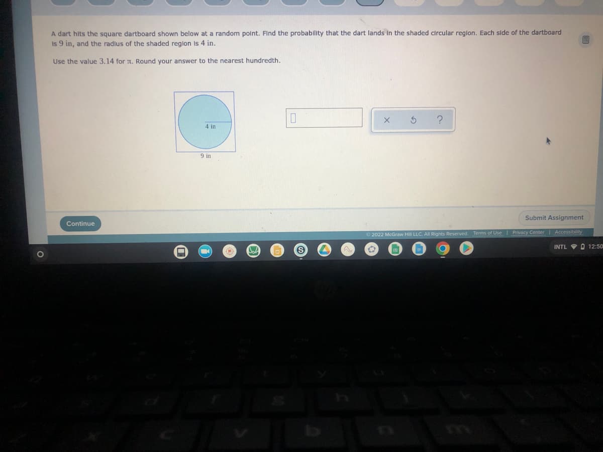 A dart hits the square dartboard shown below at a random point. Find the probability that the dart lands in the shaded circular region. Each side of the dartboard
Is 9 in, and the radius of the shaded region is 4 in.
Use the value 3.14 for T. Round your answer to the nearest hundredth.
0
5
?
4 in
Continue
Submit Assignment
Accessibility
Ⓒ2022 McGraw Hill LLC. All Rights Reserved. Terms of Use | Privacy Cent
-
9 in
W
S
INTL O 12:50