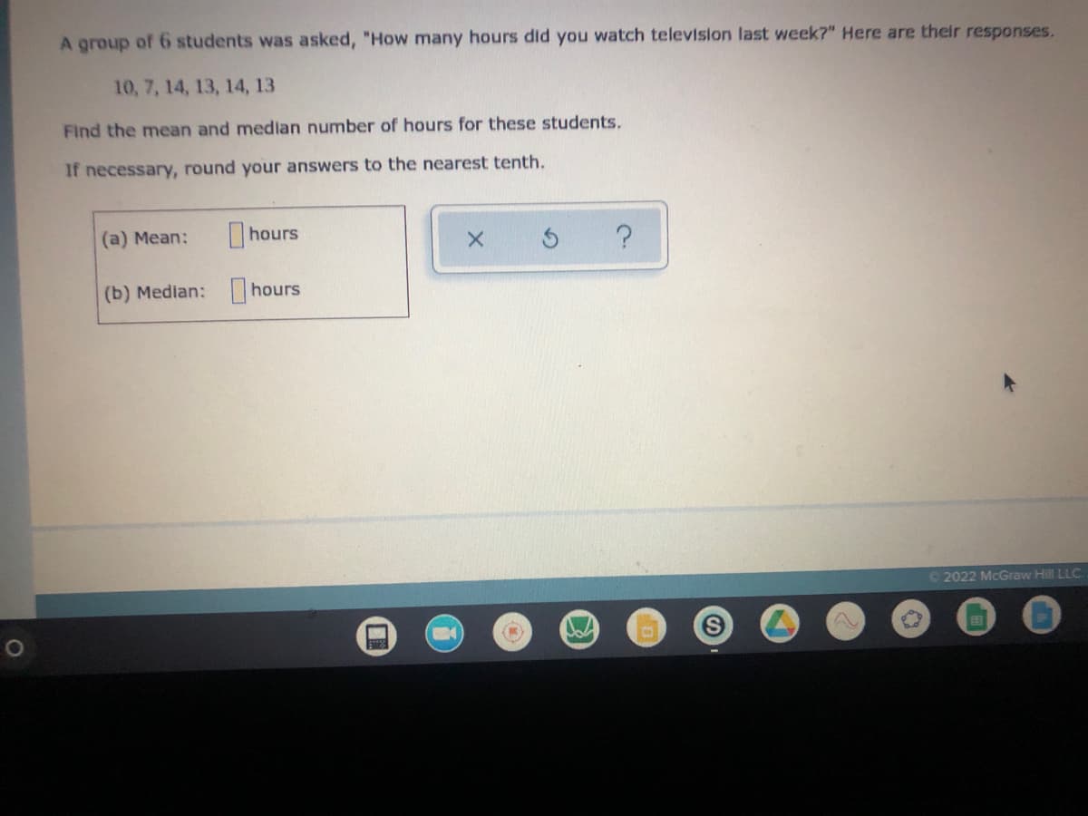 A group of 6 students was asked, "How many hours did you watch television last week?" Here are their responses.
10, 7, 14, 13, 14, 13
Find the mean and median number of hours for these students.
If necessary, round your answers to the nearest tenth.
(a) Mean:
hours
X
?
(b) Median:
hours
Ⓒ2022 McGraw Hill LLC.
S