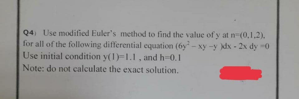 Q4) Use modified Euler's method to find the value of y at n=(0,1,2),
for all of the following differential equation (6y² - xy -y )dx - 2x dy = 0
Use initial condition y(1)=1.1, and h=0.1
Note: do not calculate the exact solution.