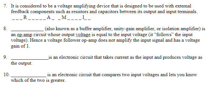 7. It is considered to be a voltage amplifying device that is designed to be used with external
feedback components such as resistors and capacitors between its output and input terminals.
R.
A
M
---_-
8.
(also known as a buffer amplifier, unity-gain amplifier, or isolation amplifier) is
an op-amp circuit whose output voltage is equal to the input voltage (it “follows" the input
voltage). Hence a voltage follower op-amp does not amplify the input signal and has a voltage
gain of 1.
9.
_is an electronic circuit that takes current as the input and produces voltage as
the output.
10.
is an electronic circuit that compares two input voltages and lets you know
which of the two is greater.
