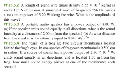 VP15.5.2 A length of piano wire (mass density 5.55 × 10* kg/m) is
under 185 N of tension. A sinusoidal wave of frequency 256 Hz carries
a maximum power of 5.20 W along the wire. What is the amplitude of
this wave?
VP15.5.3 A portable audio speaker has a power output of 8.00 W.
(a) If the speaker emits sound equally in all directions, what is the sound
intensity at a distance of 2.00 m from the speaker? (b) At what distance
from the speaker is the intensity equal to 0.045 W/m²?
VP15.5.4 The "ears" of a frog are two circular membranes located
behind the frog's eyes. In one species of frog each membrane is 0.500 cm
in radius. If a source of sound has a power output of 2.50 × 10-6 w,
emits sound equally in all directions, and is located 1.50 m from the
frog, how much sound energy arrives at one of the membranes each
second?
