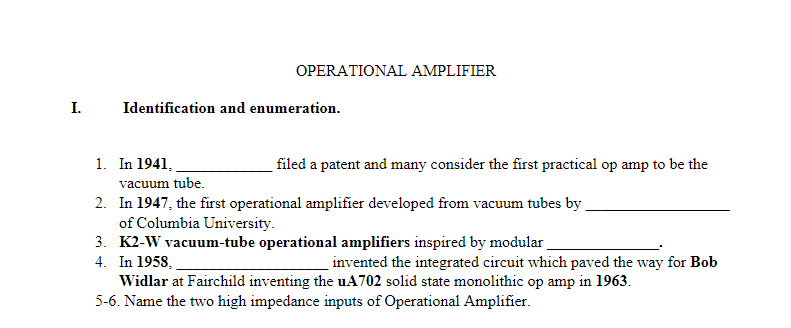 OPERATIONAL AMPLIFIER
I.
Identification and enumeration.
1. In 1941,
filed a patent and many consider the first practical op amp to be the
vacuum tube.
2. In 1947, the first operational amplifier developed from vacuum tubes by.
of Columbia University.
3. K2-W vacuum-tube operational amplifiers inspired by modular
4. In 1958,
Widlar at Fairchild inventing the uA702 solid state monolithic op amp in 1963.
5-6. Name the two high impedance inputs of Operational Amplifier.
invented the integrated circuit which paved the way for Bob
