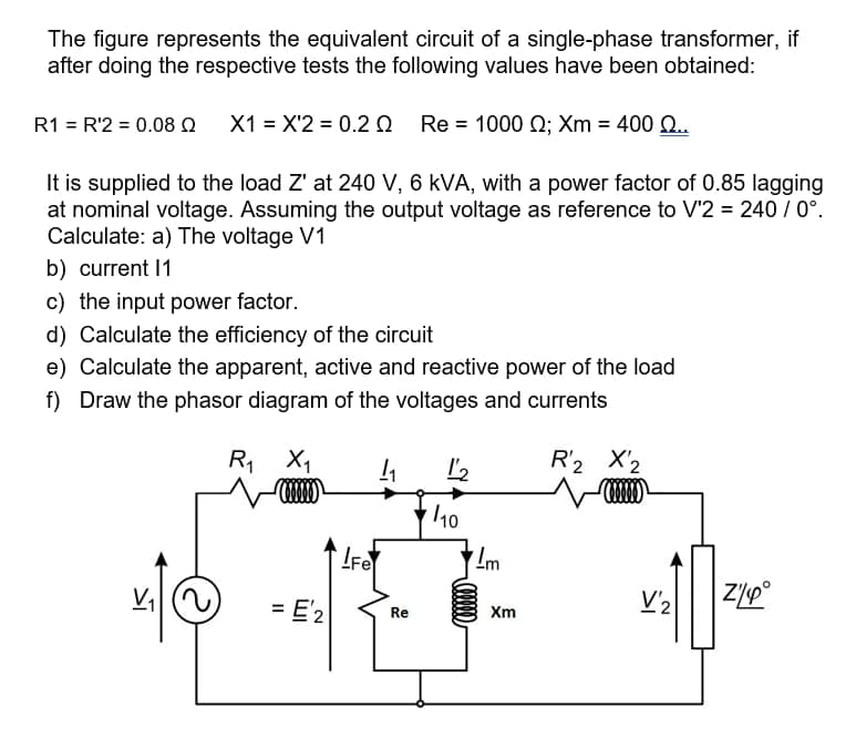 The figure represents the equivalent circuit of a single-phase transformer, if
after doing the respective tests the following values have been obtained:
R1 = R'2 = 0.08 Q X1 = X'2 = 0.20 Re = 1000 Q; Xm = 400 Q.
It is supplied to the load Z' at 240 V, 6 kVA, with a power factor of 0.85 lagging
at nominal voltage. Assuming the output voltage as reference to V'2 = 240 / 0°.
Calculate: a) The voltage V1
b) current 1
c) the input power factor.
d) Calculate the efficiency of the circuit
e) Calculate the apparent, active and reactive power of the load
f) Draw the phasor diagram of the voltages and currents
R, X1
R'2 X'2
/10
IFe
= E'2
V'2
Re
Xm
