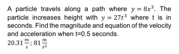 A particle travels along a path where y = 8x³. The
particle increases height with y = 27t3 where t is in
seconds. Find the magnitude and equation of the velocity
and acceleration when t=0.5 seconds.
m
m
20.31 "; 81-
s2
