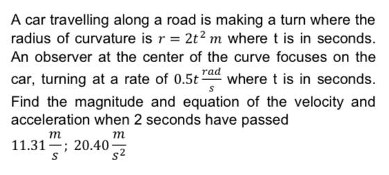 A car travelling along a road is making a turn where the
radius of curvature is r = 2t2 m where t is in seconds.
An observer at the center of the curve focuses on the
car, turning at a rate of 0.5t
rad
where t is in seconds.
Find the magnitude and equation of the velocity and
acceleration when 2 seconds have passed
m
11.31 ; 20.40-
S
т
s2
