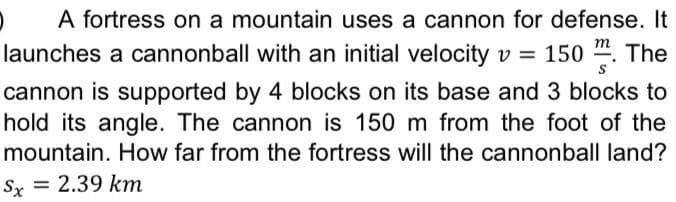 A fortress on a mountain uses a cannon for defense. It
m
launches a cannonball with an initial velocity v = 150 ". The
cannon is supported by 4 blocks on its base and 3 blocks to
hold its angle. The cannon is 150 m from the foot of the
mountain. How far from the fortress will the cannonball land?
Sx = 2.39 km
