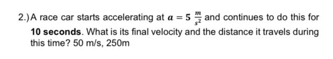 2.)A race car starts accelerating at a = 5 and continues to do this for
10 seconds. What is its final velocity and the distance it travels during
this time? 50 m/s, 250m
