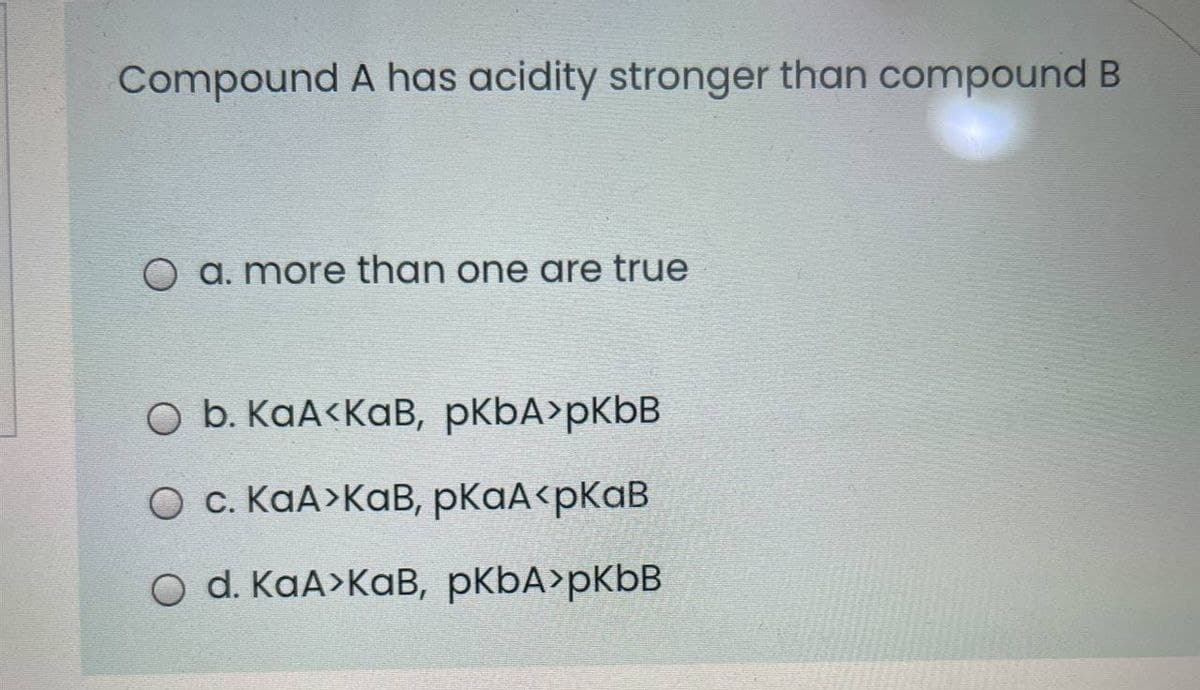 Compound A has acidity stronger than compound B
O a. more than one are true
O b. KaA<KaB, pKbA>pKbB
O c. KaA>KaB, pKaA<pKaB
O d. KaA>KaB, pKbA>pKbB
