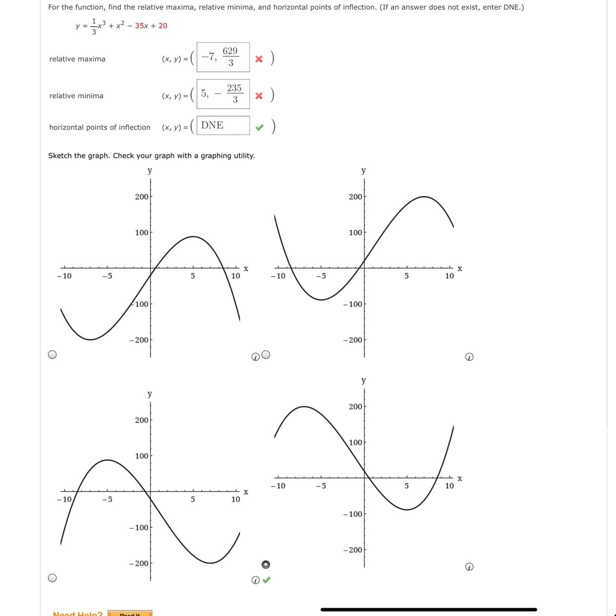 For the function, find the relative maxima, relative minima, and horizontal points of inflection. (If an answer does not exist, enter DNE.)
1
y = =x³ + x²
35x + 20
(x, y) =
629
-7,
x )
relative maxima
235
(x, y) = (| 5,
)
relative minima
3
horizontal points of inflection
(х, у) %D
DNE
Sketch the graph. Check your graph with a graphing utility.
y
y
200
200
100
100
- 10
-5
10
- 10
-5
10
100
- 100
- 200
- 200
y
200
200
100
100
X
- 10
-5
5
10
- 10
-5
10
- 100
- 100
- 200
- 200
Need Heln?
Read It
