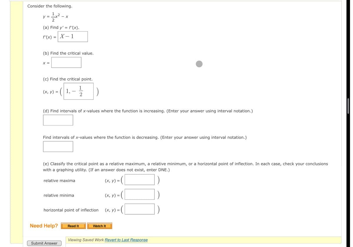 Consider the following.
1 2
y =
-x²
- X
2
(a) Find y' = f'(x).
f'(x)
X – 1
(b) Find the critical value.
X =
(c) Find the critical point.
(х, у) %3
2
(d) Find intervals of x-values where the function is increasing. (Enter your answer using interval notation.)
Find intervals of x-values where the function is decreasing. (Enter your answer using interval notation.)
(e) Classify the critical point as a relative maximum, a relative minimum, or a horizontal point of inflection. In each case, check your conclusions
with a graphing utility. (If an answer does not exist, enter DNE.)
relative maxima
(х, у) %3D
relative minima
(х, у) %3
horizontal point of inflection
(х, у) %3
Need Help?
Read It
Watch It
Viewing Saved Work Revert to Last Response
Submit Answer
