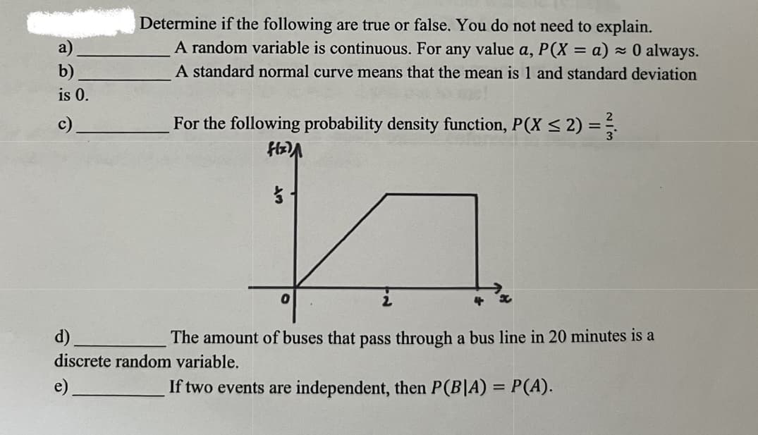 Determine if the following are true or false. You do not need to explain.
A random variable is continuous. For any value a, P(X = a) - 0 always.
a)
b)
is 0.
A standard normal curve means that the mean is 1 and standard deviation
c)
For the following probability density function, P(X < 2) = .
d).
The amount of buses that pass through a bus line in 20 minutes is a
discrete random variable.
If two events are independent, then P(B|A) = P(A).
