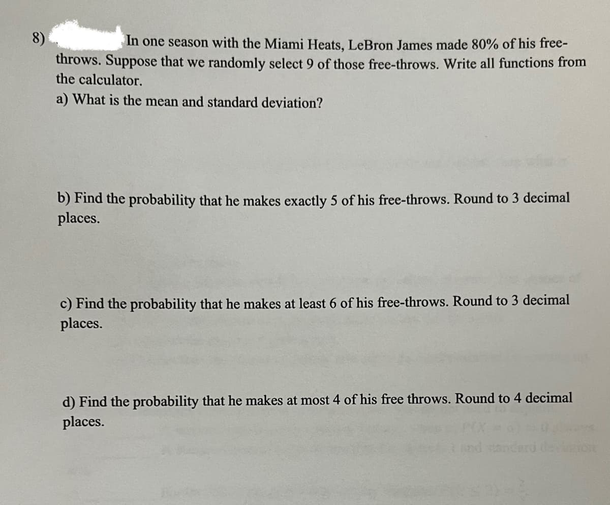 8)
In one season with the Miami Heats, LeBron James made 80% of his free-
throws. Suppose that we randomly select 9 of those free-throws. Write all functions from
the calculator.
a) What is the mean and standard deviation?
b) Find the probability that he makes exactly 5 of his free-throws. Round to 3 decimal
places.
c) Find the probability that he makes at least 6 of his free-throws. Round to 3 decimal
places.
d) Find the probability that he makes at most 4 of his free throws. Round to 4 decimal
places.
