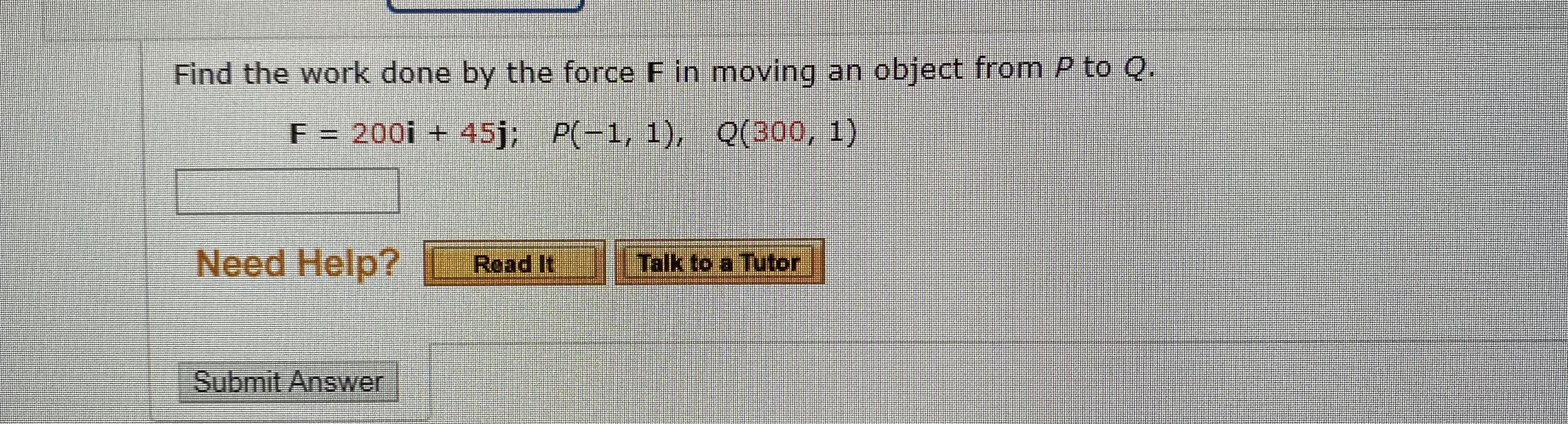 Find the work done by the force F in moving an object from P to Q.
F = 200i + 45j; P(-1, 1), Q(300, 1)
